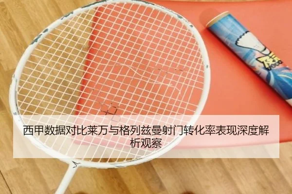 西甲数据对比莱万与格列兹曼射门转化率表现深度解析观察