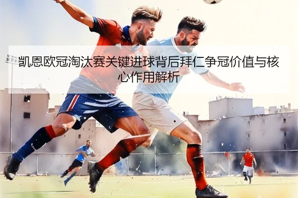 凯恩欧冠淘汰赛关键进球背后拜仁争冠价值与核心作用解析
