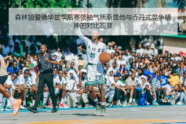 森林狼爱德华兹季后赛领袖气质渐显他与乔丹式竞争精神的对比观察