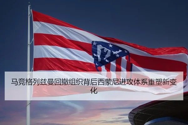 马竞格列兹曼回撤组织背后西蒙尼进攻体系重塑新变化