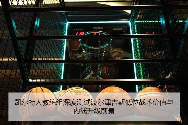凯尔特人教练组深度测试波尔津吉斯低位战术价值与内线升级前景