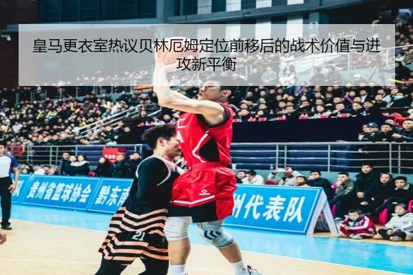 皇马更衣室热议贝林厄姆定位前移后的战术价值与进攻新平衡